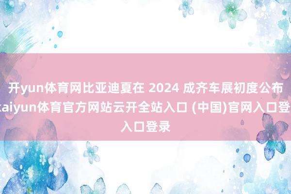 开yun体育网比亚迪夏在 2024 成齐车展初度公布-kaiyun体育官方网站云开全站入口 (中国)官网入口登录