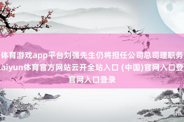 体育游戏app平台刘强先生仍将担任公司总司理职务-kaiyun体育官方网站云开全站入口 (中国)官网入口登录