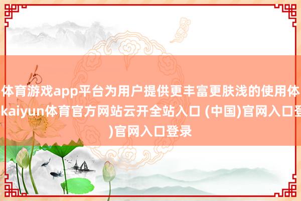 体育游戏app平台为用户提供更丰富更肤浅的使用体验-kaiyun体育官方网站云开全站入口 (中国)官网入口登录