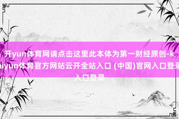 开yun体育网请点击这里此本体为第一财经原创-kaiyun体育官方网站云开全站入口 (中国)官网入口登录