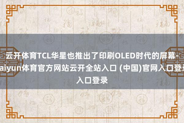云开体育TCL华星也推出了印刷OLED时代的屏幕-kaiyun体育官方网站云开全站入口 (中国)官网入口登录