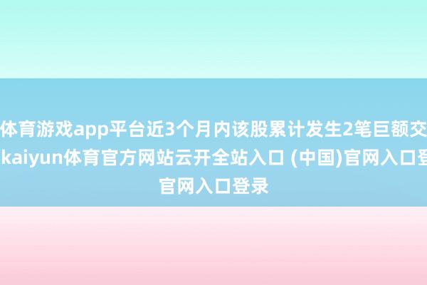体育游戏app平台近3个月内该股累计发生2笔巨额交游-kaiyun体育官方网站云开全站入口 (中国)官网入口登录