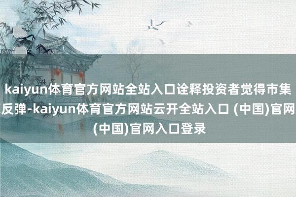 kaiyun体育官方网站全站入口诠释投资者觉得市集趋于触底反弹-kaiyun体育官方网站云开全站入口 (中国)官网入口登录