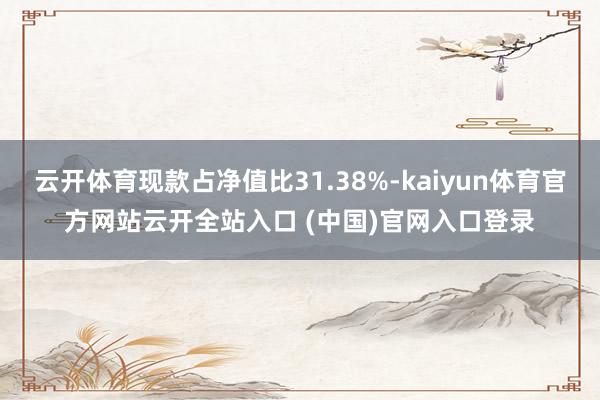 云开体育现款占净值比31.38%-kaiyun体育官方网站云开全站入口 (中国)官网入口登录