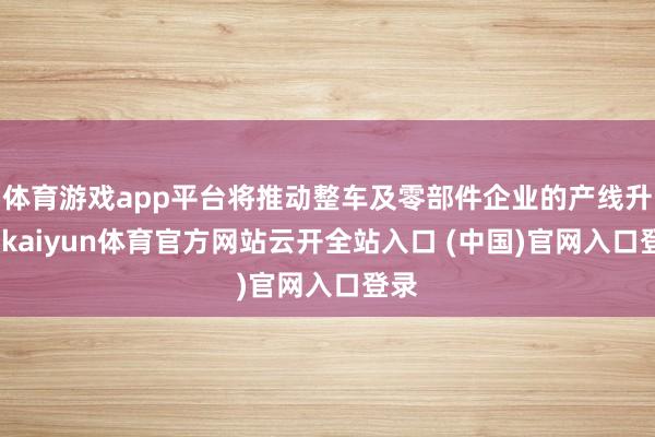体育游戏app平台将推动整车及零部件企业的产线升级-kaiyun体育官方网站云开全站入口 (中国)官网入口登录