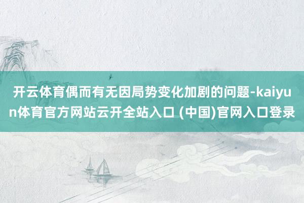 开云体育偶而有无因局势变化加剧的问题-kaiyun体育官方网站云开全站入口 (中国)官网入口登录