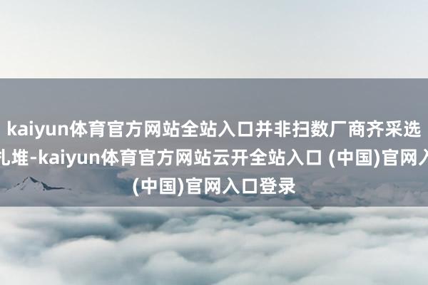 kaiyun体育官方网站全站入口并非扫数厂商齐采选在节前扎堆-kaiyun体育官方网站云开全站入口 (中国)官网入口登录