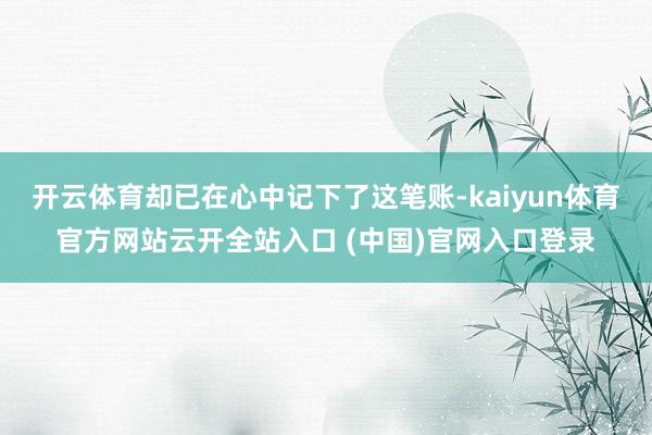 开云体育却已在心中记下了这笔账-kaiyun体育官方网站云开全站入口 (中国)官网入口登录