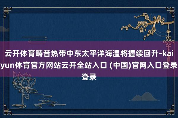 云开体育畴昔热带中东太平洋海温将握续回升-kaiyun体育官方网站云开全站入口 (中国)官网入口登录