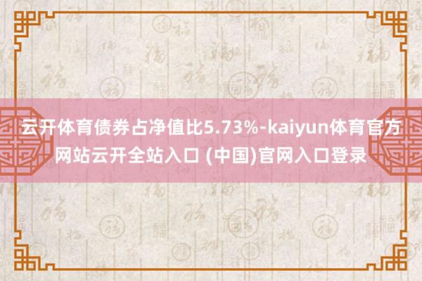 云开体育债券占净值比5.73%-kaiyun体育官方网站云开全站入口 (中国)官网入口登录