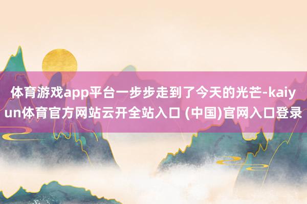 体育游戏app平台一步步走到了今天的光芒-kaiyun体育官方网站云开全站入口 (中国)官网入口登录