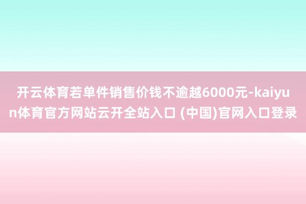 开云体育若单件销售价钱不逾越6000元-kaiyun体育官方网站云开全站入口 (中国)官网入口登录