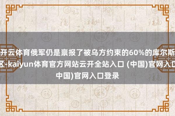 开云体育俄军仍是禀报了被乌方约束的60%的库尔斯克地区-kaiyun体育官方网站云开全站入口 (中国)官网入口登录