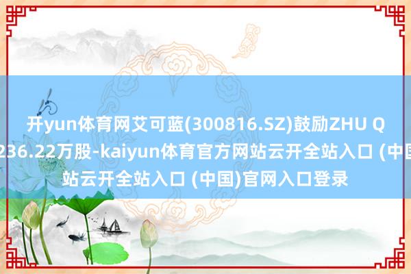 开yun体育网艾可蓝(300816.SZ)鼓励ZHU QING拟减捏不超236.22万股-kaiyun体育官方网站云开全站入口 (中国)官网入口登录