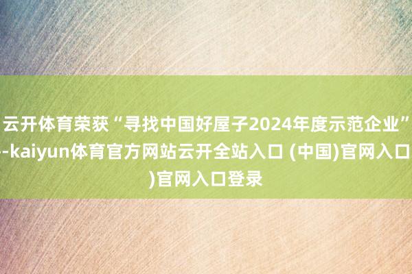 云开体育荣获“寻找中国好屋子2024年度示范企业”称呼-kaiyun体育官方网站云开全站入口 (中国)官网入口登录