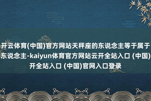 开云体育(中国)官方网站天秤座的东说念主等于属于闷声干大事的东说念主-kaiyun体育官方网站云开全站入口 (中国)官网入口登录