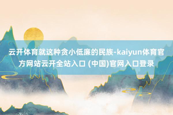 云开体育就这种贪小低廉的民族-kaiyun体育官方网站云开全站入口 (中国)官网入口登录