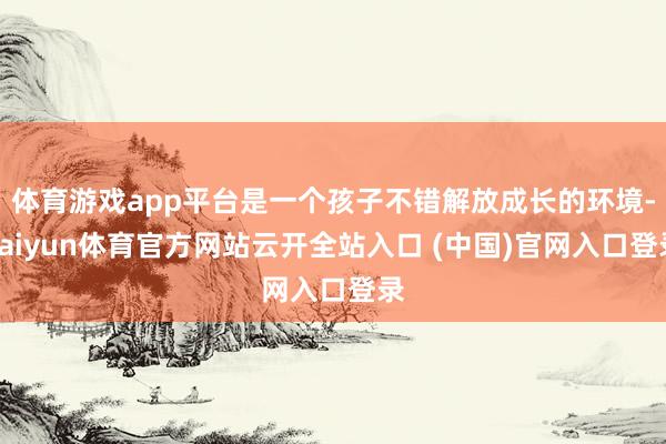 体育游戏app平台是一个孩子不错解放成长的环境-kaiyun体育官方网站云开全站入口 (中国)官网入口登录