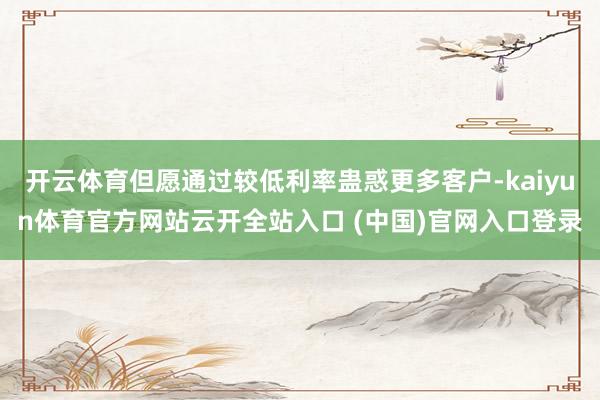 开云体育但愿通过较低利率蛊惑更多客户-kaiyun体育官方网站云开全站入口 (中国)官网入口登录