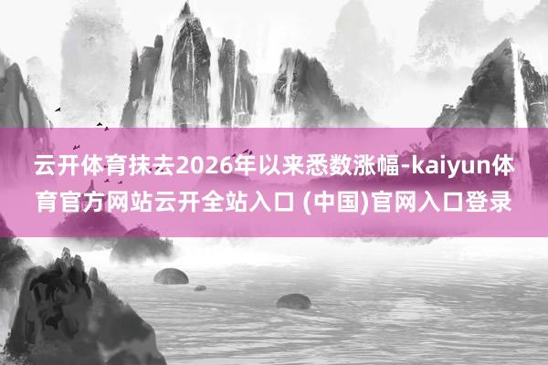 云开体育抹去2026年以来悉数涨幅-kaiyun体育官方网站云开全站入口 (中国)官网入口登录