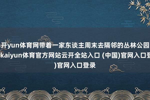 开yun体育网带着一家东谈主周末去隔邻的丛林公园玩-kaiyun体育官方网站云开全站入口 (中国)官网入口登录
