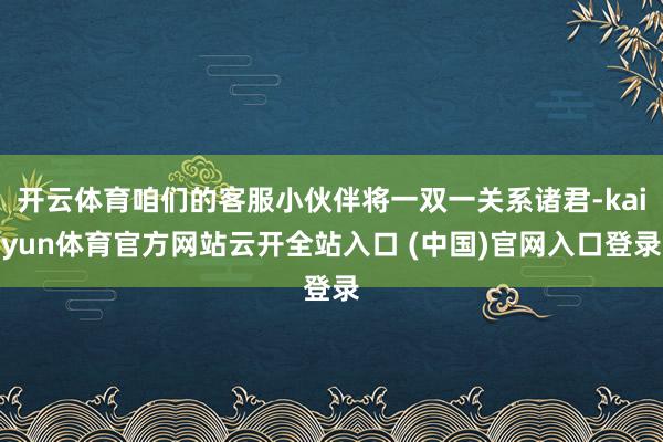 开云体育咱们的客服小伙伴将一双一关系诸君-kaiyun体育官方网站云开全站入口 (中国)官网入口登录