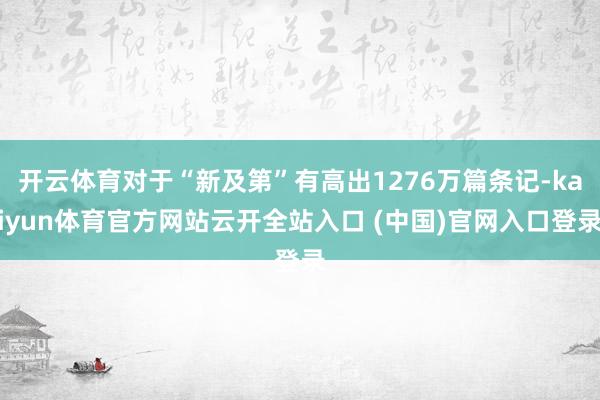 开云体育对于“新及第”有高出1276万篇条记-kaiyun体育官方网站云开全站入口 (中国)官网入口登录
