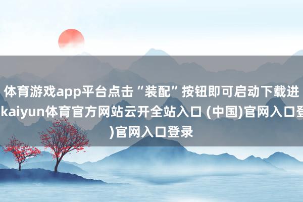 体育游戏app平台点击“装配”按钮即可启动下载进程-kaiyun体育官方网站云开全站入口 (中国)官网入口登录