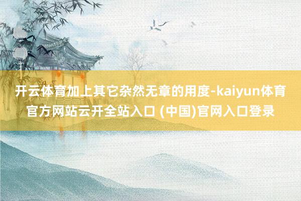 开云体育加上其它杂然无章的用度-kaiyun体育官方网站云开全站入口 (中国)官网入口登录