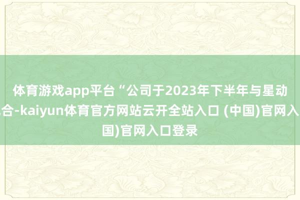 体育游戏app平台　　“公司于2023年下半年与星动纪元配合-kaiyun体育官方网站云开全站入口 (中国)官网入口登录