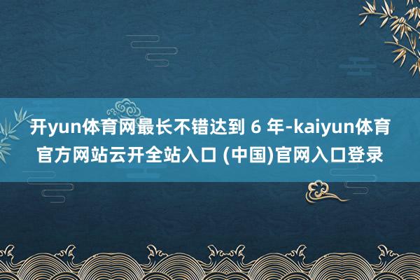开yun体育网最长不错达到 6 年-kaiyun体育官方网站云开全站入口 (中国)官网入口登录