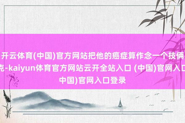 开云体育(中国)官方网站把他的癌症算作念一个技俩来攻克-kaiyun体育官方网站云开全站入口 (中国)官网入口登录