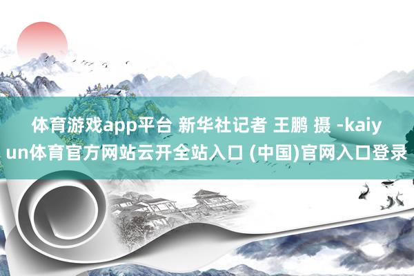 体育游戏app平台 新华社记者 王鹏 摄 -kaiyun体育官方网站云开全站入口 (中国)官网入口登录