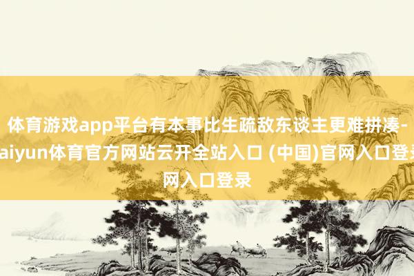 体育游戏app平台有本事比生疏敌东谈主更难拼凑-kaiyun体育官方网站云开全站入口 (中国)官网入口登录