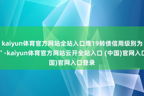 kaiyun体育官方网站全站入口鹰19转债信用级别为“AA”-kaiyun体育官方网站云开全站入口 (中国)官网入口登录