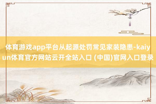 体育游戏app平台从起源处罚常见家装隐患-kaiyun体育官方网站云开全站入口 (中国)官网入口登录