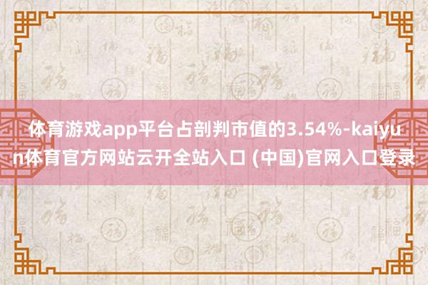 体育游戏app平台占剖判市值的3.54%-kaiyun体育官方网站云开全站入口 (中国)官网入口登录