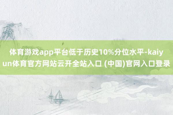 体育游戏app平台低于历史10%分位水平-kaiyun体育官方网站云开全站入口 (中国)官网入口登录