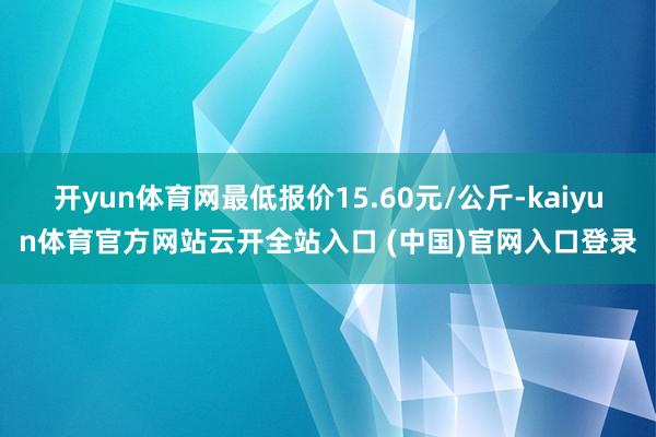 开yun体育网最低报价15.60元/公斤-kaiyun体育官方网站云开全站入口 (中国)官网入口登录
