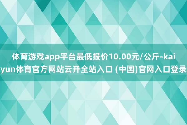 体育游戏app平台最低报价10.00元/公斤-kaiyun体育官方网站云开全站入口 (中国)官网入口登录