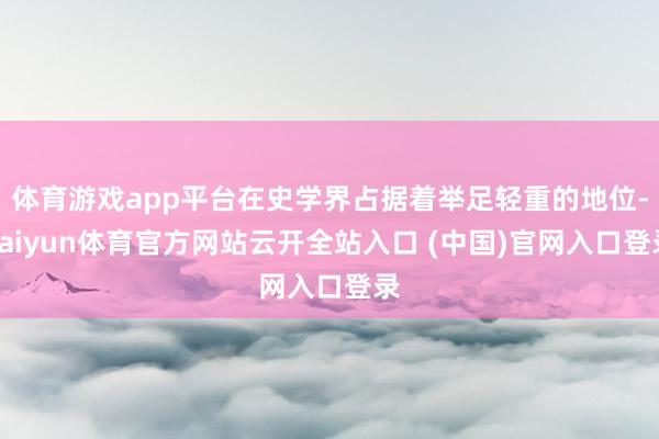 体育游戏app平台在史学界占据着举足轻重的地位-kaiyun体育官方网站云开全站入口 (中国)官网入口登录