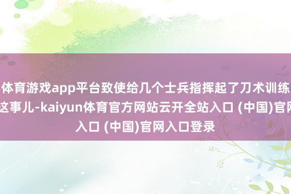 体育游戏app平台致使给几个士兵指挥起了刀术训练……关于这事儿-kaiyun体育官方网站云开全站入口 (中国)官网入口登录