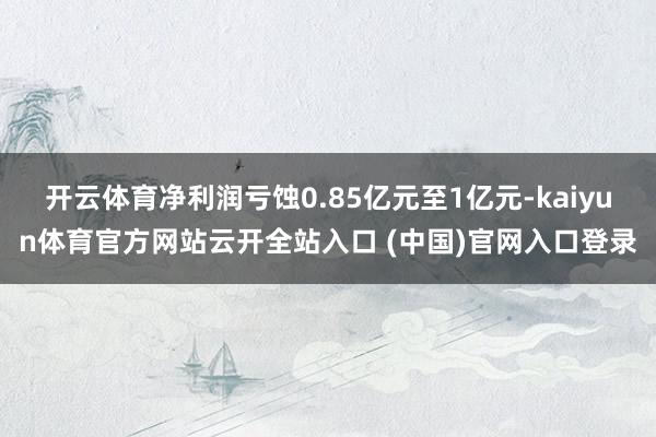 开云体育净利润亏蚀0.85亿元至1亿元-kaiyun体育官方网站云开全站入口 (中国)官网入口登录