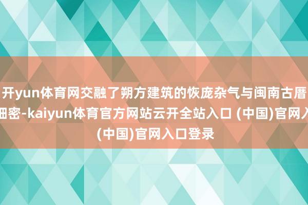 开yun体育网交融了朔方建筑的恢庞杂气与闽南古厝的细密细密-kaiyun体育官方网站云开全站入口 (中国)官网入口登录