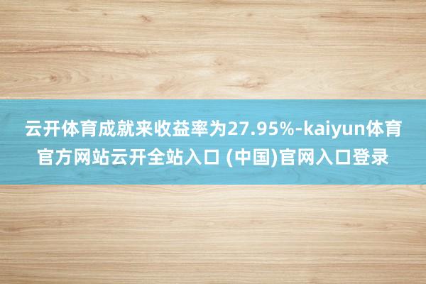 云开体育成就来收益率为27.95%-kaiyun体育官方网站云开全站入口 (中国)官网入口登录