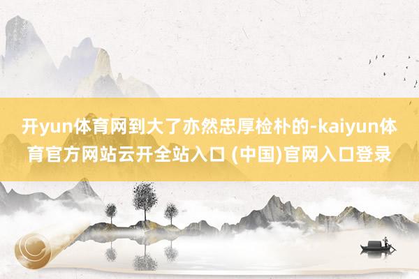 开yun体育网到大了亦然忠厚检朴的-kaiyun体育官方网站云开全站入口 (中国)官网入口登录