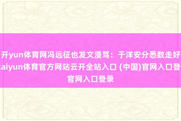 开yun体育网冯远征也发文漫骂：于洋安分悉数走好-kaiyun体育官方网站云开全站入口 (中国)官网入口登录