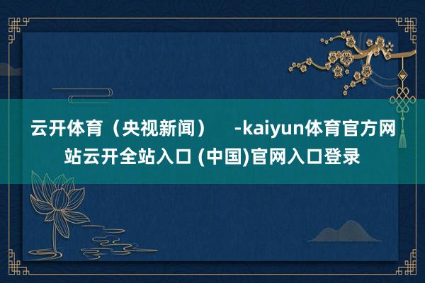 云开体育（央视新闻）    -kaiyun体育官方网站云开全站入口 (中国)官网入口登录