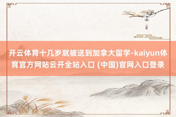 开云体育十几岁就被送到加拿大留学-kaiyun体育官方网站云开全站入口 (中国)官网入口登录