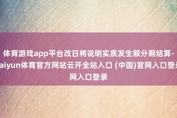 体育游戏app平台改日将说明实质发生额分期结算-kaiyun体育官方网站云开全站入口 (中国)官网入口登录